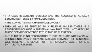 • IF A CASE IS ALREADY DECIDED AND THE ACCUSED IS ALREADY
SERVING SENTENCE BY FINAL JUDGMENT,
IF THE CONVICT IS NOT A HABITUAL DELINQUENT,
• THEN HE WILL BE ENTITLED TO A RELEASE UNLESS THERE IS A
RESERVATION CLAUSE IN THE PENAL LAW THAT IT WILL NOT APPLY TO
THOSE SERVING SENTENCE AT THE TIME OF THE REPEAL.
• BUT IF THERE IS NO RESERVATION, THOSE WHO ARE NOT HABITUAL
DELINQUENTS EVEN IF THEY ARE ALREADY SERVING THEIR SENTENCE
WILL RECEIVE THE BENEFIT OF THE REPEALING LAW. THEY ARE
ENTITLED TO RELEASE
 