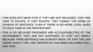 • THIS DOES NOT MEAN THAT IF THEY ARE NOT RELEASED, THEY ARE
FREE TO ESCAPE. IF THEY ESCAPE, THEY COMMIT THE CRIME OF
EVASION OF SENTENCE, EVEN IF THERE IS NO MORE LEGAL BASIS
TO HOLD THEM IN THE PENITENTIARY.
• THIS IS SO BECAUSE PRISONERS ARE ACCOUNTABILITIES OF THE
GOVERNMENT; THEY ARE NOT SUPPOSED TO STEP OUT SIMPLY
BECAUSE THEIR SENTENCE HAS ALREADY BEEN, OR THAT THE LAW
UNDER WHICH THEY ARE SENTENCED HAS BEEN DECLARED NULL
AND VOID.
 