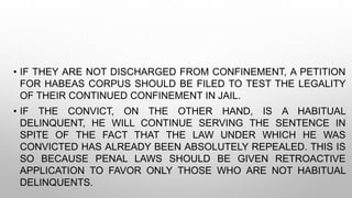 • IF THEY ARE NOT DISCHARGED FROM CONFINEMENT, A PETITION
FOR HABEAS CORPUS SHOULD BE FILED TO TEST THE LEGALITY
OF THEIR CONTINUED CONFINEMENT IN JAIL.
• IF THE CONVICT, ON THE OTHER HAND, IS A HABITUAL
DELINQUENT, HE WILL CONTINUE SERVING THE SENTENCE IN
SPITE OF THE FACT THAT THE LAW UNDER WHICH HE WAS
CONVICTED HAS ALREADY BEEN ABSOLUTELY REPEALED. THIS IS
SO BECAUSE PENAL LAWS SHOULD BE GIVEN RETROACTIVE
APPLICATION TO FAVOR ONLY THOSE WHO ARE NOT HABITUAL
DELINQUENTS.
 