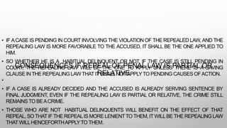 CONSEQUENCES IF REPEAL OF PENAL LAW IS PARTIAL OR
RELATIVE
• IF ACASE IS PENDING IN COURT INVOLVING THE VIOLATION OF THE REPEALED LAW, AND THE
REPEALING LAW IS MORE FAVORABLE TO THE ACCUSED, IT SHALL BE THE ONE APPLIED TO
HIM.
• SO WHETHER HE IS A HABITUAL DELINQUENT OR NOT, IF THE CASE IS STILL PENDING IN
COURT, THE REPEALING LAW WILL BE THE ONE TO APPLY UNLESS THERE IS A SAVING
CLAUSE INTHE REPEALING LAWTHATIT SHALLNOTAPPLYTO PENDING CAUSES OFACTION.
•
• IF A CASE IS ALREADY DECIDED AND THE ACCUSED IS ALREADY SERVING SENTENCE BY
FINAL JUDGMENT, EVEN IF THE REPEALING LAW IS PARTIAL OR RELATIVE, THE CRIME STILL
REMAINSTO BEACRIME.
• THOSE WHO ARE NOT HABITUAL DELINQUENTS WILL BENEFIT ON THE EFFECT OF THAT
REPEAL, SO THATIF THE REPEALIS MORE LENIENTTO THEM, ITWILLBE THE REPEALING LAW
THATWILLHENCEFORTHAPPLYTO THEM.
 