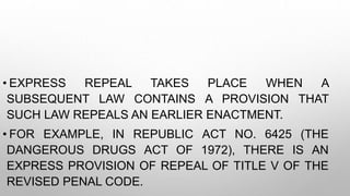 • EXPRESS REPEAL TAKES PLACE WHEN A
SUBSEQUENT LAW CONTAINS A PROVISION THAT
SUCH LAW REPEALS AN EARLIER ENACTMENT.
• FOR EXAMPLE, IN REPUBLIC ACT NO. 6425 (THE
DANGEROUS DRUGS ACT OF 1972), THERE IS AN
EXPRESS PROVISION OF REPEAL OF TITLE V OF THE
REVISED PENAL CODE.
 