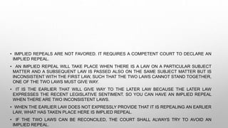 • IMPLIED REPEALS ARE NOT FAVORED. IT REQUIRES A COMPETENT COURT TO DECLARE AN
IMPLIED REPEAL.
• AN IMPLIED REPEAL WILL TAKE PLACE WHEN THERE IS A LAW ON A PARTICULAR SUBJECT
MATTER AND A SUBSEQUENT LAW IS PASSED ALSO ON THE SAME SUBJECT MATTER BUT IS
INCONSISTENT WITH THE FIRST LAW, SUCH THAT THE TWO LAWS CANNOT STAND TOGETHER,
ONE OF THE TWO LAWS MUST GIVE WAY.
• IT IS THE EARLIER THAT WILL GIVE WAY TO THE LATER LAW BECAUSE THE LATER LAW
EXPRESSES THE RECENT LEGISLATIVE SENTIMENT. SO YOU CAN HAVE AN IMPLIED REPEAL
WHEN THERE ARE TWO INCONSISTENT LAWS.
• WHEN THE EARLIER LAW DOES NOT EXPRESSLY PROVIDE THAT IT IS REPEALING AN EARLIER
LAW, WHAT HAS TAKEN PLACE HERE IS IMPLIED REPEAL.
• IF THE TWO LAWS CAN BE RECONCILED, THE COURT SHALL ALWAYS TRY TO AVOID AN
IMPLIED REPEAL.
 