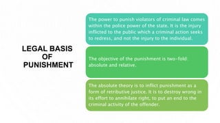 LEGAL BASIS
OF
PUNISHMENT
The power to punish violators of criminal law comes
within the police power of the state. It is the injury
inflicted to the public which a criminal action seeks
to redress, and not the injury to the individual.
The objective of the punishment is two-fold:
absolute and relative.
The absolute theory is to inflict punishment as a
form of retributive justice. It is to destroy wrong in
its effort to annihilate right, to put an end to the
criminal activity of the offender.
 