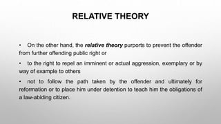 RELATIVE THEORY
• On the other hand, the relative theory purports to prevent the offender
from further offending public right or
• to the right to repel an imminent or actual aggression, exemplary or by
way of example to others
• not to follow the path taken by the offender and ultimately for
reformation or to place him under detention to teach him the obligations of
a law-abiding citizen.
 