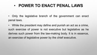 • POWER TO ENACT PENAL LAWS
• Only the legislative branch of the government can enact
penal laws.
• While the president may define and punish an act as a crime,
such exercise of power is not executive but legislative as he
derives such power from the law-making body. It is in essence,
an exercise of legislative power by the chief executive.
 