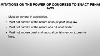 IMITATIONS ON THE POWER OF CONGRESS TO ENACT PENAL
LAWS
• Must be general in application.
• Must not partake of the nature of an ex post facto law.
• Must not partake of the nature of a bill of attainder.
• Must not impose cruel and unusual punishment or excessive
fines.
 