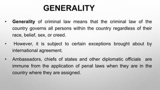 GENERALITY
• Generality of criminal law means that the criminal law of the
country governs all persons within the country regardless of their
race, belief, sex, or creed.
• However, it is subject to certain exceptions brought about by
international agreement.
• Ambassadors, chiefs of states and other diplomatic officials are
immune from the application of penal laws when they are in the
country where they are assigned.
 