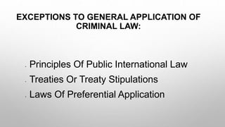 EXCEPTIONS TO GENERAL APPLICATION OF
CRIMINAL LAW:
• Principles Of Public International Law
• Treaties Or Treaty Stipulations
• Laws Of Preferential Application
 