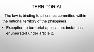 TERRITORIAL
• The law is binding to all crimes committed within
the national territory of the philippines
• Exception to territorial application: instances
enumerated under article 2.
 