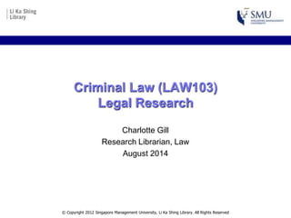 Criminal Law (LAW103)
Legal Research
Charlotte Gill
Research Librarian, Law
August 2014
© Copyright 2012 Singapore Management University, Li Ka Shing Library. All Rights Reserved
 