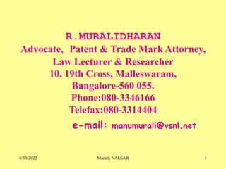 8/30/2022 Murali, NALSAR 1
R.MURALIDHARAN
Advocate, Patent & Trade Mark Attorney,
Law Lecturer & Researcher
10, 19th Cross, Malleswaram,
Bangalore-560 055.
Phone:080-3346166
Telefax:080-3314404
e-mail: manumurali@vsnl.net
 