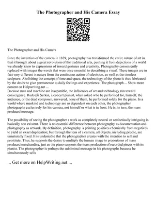 The Photographer and His Camera Essay
The Photographer and His Camera
Since the invention of the camera in 1839, photography has transformed the entire nature of art in
that it brought about a great revolution of the traditional arts, pushing it from depictions of a world
we already knew to expressions of inward gestures and creativity. Photography conveniently
replaced with images the words that were once essential to describing a visual. These images are in
fact very different in nature from the continuous action of television, as well as the timeless
sculpture. Abolishing the concept of time and space, the technology of the photo is thus fabricated
by the desire to give permanence to daily feelings and experience. The photograph ... Show more
content on Helpwriting.net ...
Because man and machine are inseparable, the influences of art and technology run toward
convergence. Rudolph Serkin, a concert pianist, when asked who he performed for, himself, the
audience, or the dead composer, answered, none of them, he performed solely for the piano. In a
world where mankind and technology are so dependent on each other, the photographer
photographs exclusively for his camera, not himself or what is in front. He is, in turn, the mass
produced message.
The possibility of seeing the photographer s work as completely neutral or aesthetically intriguing is
basically non existent. There is no essential difference between photography as documentation and
photography as artwork. By definition, photography is printing positives chemically from negatives
to yield an exact duplication; but through the lens of a camera, all objects, including people, are
unnaturally fixed. It is undeniable that the photographer creates with the intention to sell and
prostitute. Thus, he supports the desire to multiply the human image to proportions of mass
produced merchandise, just as the piano supports the mass production of recorded pieces with its
pianist. The photographer is perhaps the subliminal message in his photographs because he
simultaneously sells
... Get more on HelpWriting.net ...
 