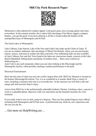 Mill City Park Research Paper
Minnesota is often admired for outdoor appeal. Lush green grass, tree coverage galore and water
everywhere. In the summer months, this is taken fully advantage of by bikers, joggers, campers,
boaters...you get the point. Even more alluring is all this is found within the borders of the
metropolitan areas of Minneapolis and St Paul.
The Great Lakes of Minneapolis
Lake Calhoun, Lake Harriet, Lake of the Isles and Cedar Lake make up the Chain of Lakes. If
you are an outdoor enthusiast, take advantage of Wheel Fun Rentals, where you can rent kayaks,
canoes, surreys, and more to explore the lakes and trails. Free sailboating rides are also available
at Lake Calhoun, free and fun! Also found at the lakes are concessions stands, concerts at the Lake
Harriet Bandshell, fishing docks and plenty of outdoor areas ... Show more content on
Helpwriting.net ...
Aster Cafe is one such restaurant, where you can relax looking at the Mississippi and the
Minneapolis skyline, while possibly catching a random performance in the park.
Historical Entertainment
Built into the ruins of what was once the world s largest flour mill, Mill City Museum is located on
the historic Mississippi Riverfront. Yes, it is as wonderful as it sounds. Book from a variety of
tours, including a museum only tour to a riverwalk tour. At the museum you will find a cafe and
unique gift and souvenir shop to enjoy.
Across from Mill City is the architecturally admirable Gutherie Theater. Catching a show, concert or
event is a splendid option, otherwise walk over and check out the beautiful structure for a few
moments.
If you really want to tour in style, jump on a Segway. There are four guided Segway tours offered
including both Minneapolis and St Paul areas. A professional tour, fresh air, new experience and
fun can you ask for
... Get more on HelpWriting.net ...
 
