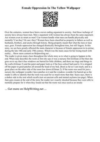 Female Oppression In The Yellow Wallpaper
Over the centuries, women have been a never ending argument to society. And those incharge of
society have always been men. Men s argument with women has always been the same argument.
Are women even as smart as men? Can women handle what men can handle physically and
mentally? Can they? Or can t they? Women have been classified as property to fathers as well as
husbands, brothers, and uncles through history. Being property meant that what the men or man
says, goes. Female oppression has changed drastically throughout time, but still lingers. In this
story, we see how greatly affected the main character is because of female oppression in its prime;
during the late 18th and early 19th century. Which was the main cause for her losing touch with
reality.... Show more content on Helpwriting.net ...
The reader is given many clues throughout the whole story as to what is going to happen in the
end. When Jane describes the room at first she says it was a nursery first (Gilman 2) but then she
goes on to say that it has windows are barred for little children, and there are rings and things in
the walls (Gilman 2) and the paint and paper look as if the boys school had used it. It is stripped
off the paper in great patches all around the head of my bed, about as far as I can reach, and in a
great place on the other side of the room low down (Gilman 2). If the room was used for just a
nursery the wallpaper wouldn t have patches in it and the windows wouldn t be barred up so the
reader is able to identify that the room was used for so much more than that. Suess says, there is
a darker side to the ruin which recalls (not so) ancient cells and mental asylums (no page). When
Jane goes insane at the end of the story the reader isn t exactly shocked because they were able to
mentally prepare for it when they found out that the room was once used as an insane
... Get more on HelpWriting.net ...
 