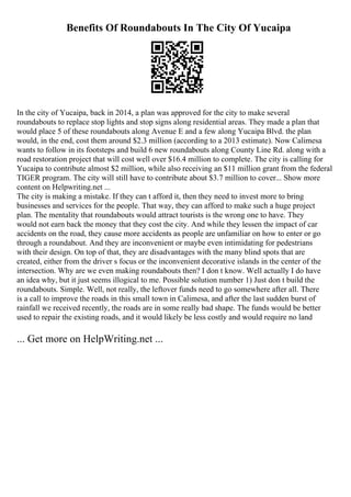 Benefits Of Roundabouts In The City Of Yucaipa
In the city of Yucaipa, back in 2014, a plan was approved for the city to make several
roundabouts to replace stop lights and stop signs along residential areas. They made a plan that
would place 5 of these roundabouts along Avenue E and a few along Yucaipa Blvd. the plan
would, in the end, cost them around $2.3 million (according to a 2013 estimate). Now Calimesa
wants to follow in its footsteps and build 6 new roundabouts along County Line Rd. along with a
road restoration project that will cost well over $16.4 million to complete. The city is calling for
Yucaipa to contribute almost $2 million, while also receiving an $11 million grant from the federal
TIGER program. The city will still have to contribute about $3.7 million to cover... Show more
content on Helpwriting.net ...
The city is making a mistake. If they can t afford it, then they need to invest more to bring
businesses and services for the people. That way, they can afford to make such a huge project
plan. The mentality that roundabouts would attract tourists is the wrong one to have. They
would not earn back the money that they cost the city. And while they lessen the impact of car
accidents on the road, they cause more accidents as people are unfamiliar on how to enter or go
through a roundabout. And they are inconvenient or maybe even intimidating for pedestrians
with their design. On top of that, they are disadvantages with the many blind spots that are
created, either from the driver s focus or the inconvenient decorative islands in the center of the
intersection. Why are we even making roundabouts then? I don t know. Well actually I do have
an idea why, but it just seems illogical to me. Possible solution number 1) Just don t build the
roundabouts. Simple. Well, not really, the leftover funds need to go somewhere after all. There
is a call to improve the roads in this small town in Calimesa, and after the last sudden burst of
rainfall we received recently, the roads are in some really bad shape. The funds would be better
used to repair the existing roads, and it would likely be less costly and would require no land
... Get more on HelpWriting.net ...
 