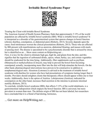 Irritable Bowel Syndrome Paper
Treating the Client with Irritable Bowel Syndrome
The American Journal of Health System Pharmacy finds that approximately 5 15% of the world
population are affected by irritable bowel syndrome (IBS). What is irritable bowel syndrome? It
is interpreted as a disorder of the gastrointestinal system that spawns changes in bowel function
(chronic diarrhea, constipation, or abdominal pain) (Roberts, 2013). Severity depends upon the
cause; food intolerances worsen the clinical presentations (Roberts, 2013). Those who are affected
by IBS present with manifestations such as anorexia, abdominal bloating, and nausea with meals
or passing stool. The disease is speculated to be a psychosomatic disorder that is aroused by stress,
but is identified as an ... Show more content on Helpwriting.net ...
First, it is key for the client to eliminate high gas, high fat, and gluten from the diet, and this
signifies that the ingestion of carbonated drinks, spices, wheat, barley, rye, and certain vegetables
should be eradicated for the time being. Additionally, fiber supplements such as psyllium
(Metamucil) or methylcellulose (Citrucel), may help to prevent the bowel from becoming
constipated; actually, incorporating more fiber into the diet will help stimulate the bowels. On the
other hand, pharmacological interventions have proven to be constructive in addition to
nonpharmacological ones. Alosetron (Lotronex) is advised in the treatment of irritable bowel
syndrome with diarrhea for women who have had presentations of symptoms lasting longer than 6
months. Providers should enlighten clients that therapeutic effects should appear within one to four
weeks. Additionally, there is the option of Amitiza. Lubriprostone (Amitiza), indicated for
constipation on the other hand, increases fluid secretion in the intestine to promote intestinal
motility (Roberts, 2013).
To conclude, irritable bowel syndrome (IBS), that affects 5 15% of the world inhabitants, is a
gastrointestinal indisposition which impacts the bowel function. IBS is universal, but more
prevalent in women than men. The definite origin of IBS has not been labeled, but researchers
have concluded that it is a blend of bad dieting, hormones,
... Get more on HelpWriting.net ...
 