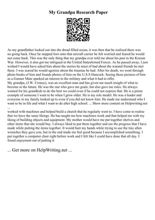 My Grandpa Research Paper
As my grandfather looked out into the dread filled ocean, it was then that he realised there was
no going back. Once he stepped foot onto that aircraft carrier he felt worried and feared he would
not come back. This was the only thing that my grandpa ever told me about his past in the Korean
War. However, it also got me intrigued in the United StatesArmed Forces. As he passed away, I just
wished I would have asked him about the stories he must of had about the warand friends he met
there. I was scared he would agonize about the traumas he had. After his death, we went through
photo books of him and founds photos of him on the U.S.S Hancock. Seeing those pictures of him
as a Gunner Mate sparked an interest in the military and what it had to offer.
My grandpa, (J.W. Croney), was an excellent man and has given me much insight of what to
become in the future. He was the one who gave me goals, but also gave me rules. He always
wanted for his grandkids to do the best we could even if he could not express that. He is a prime
example of someone I want to be when I grow older. He is my role model. He was a leader and
everyone in my family looked up to even if you did not know him. He made me understand who I
want to be in life and what I want to do after high school. ... Show more content on Helpwriting.net
...
worked with machines and helped build a church that he regularly went to. I have come to realise
that we have the same likings. He has taught me how machines work and that helped me with my
liking of building objects and equipment. My mother would have me put together shelves and
other items that she would buy. I always liked to put them together and see the progress that I have
made while putting the items together. It would hurt my hands while trying to use the tiny allen
wrenches they gave you, but in the end made me feel good because I accomplished something. I
put together a computer chair right before work and I felt like I could have done that all day. I
found enjoyment out of putting it
... Get more on HelpWriting.net ...
 