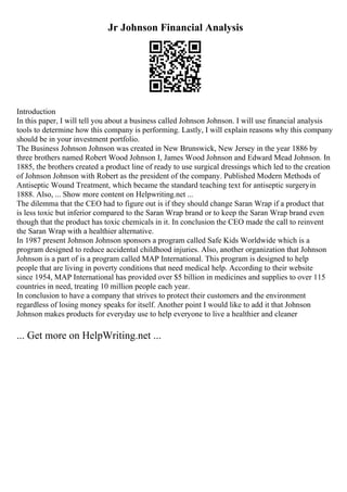 Jr Johnson Financial Analysis
Introduction
In this paper, I will tell you about a business called Johnson Johnson. I will use financial analysis
tools to determine how this company is performing. Lastly, I will explain reasons why this company
should be in your investment portfolio.
The Business Johnson Johnson was created in New Brunswick, New Jersey in the year 1886 by
three brothers named Robert Wood Johnson I, James Wood Johnson and Edward Mead Johnson. In
1885, the brothers created a product line of ready to use surgical dressings which led to the creation
of Johnson Johnson with Robert as the president of the company. Published Modern Methods of
Antiseptic Wound Treatment, which became the standard teaching text for antiseptic surgeryin
1888. Also, ... Show more content on Helpwriting.net ...
The dilemma that the CEO had to figure out is if they should change Saran Wrap if a product that
is less toxic but inferior compared to the Saran Wrap brand or to keep the Saran Wrap brand even
though that the product has toxic chemicals in it. In conclusion the CEO made the call to reinvent
the Saran Wrap with a healthier alternative.
In 1987 present Johnson Johnson sponsors a program called Safe Kids Worldwide which is a
program designed to reduce accidental childhood injuries. Also, another organization that Johnson
Johnson is a part of is a program called MAP International. This program is designed to help
people that are living in poverty conditions that need medical help. According to their website
since 1954, MAP International has provided over $5 billion in medicines and supplies to over 115
countries in need, treating 10 million people each year.
In conclusion to have a company that strives to protect their customers and the environment
regardless of losing money speaks for itself. Another point I would like to add it that Johnson
Johnson makes products for everyday use to help everyone to live a healthier and cleaner
... Get more on HelpWriting.net ...
 