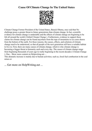 Cause Of Climate Change In The United States
Climate Change Former President of the United States, Barack Obama, once said that No
challenge poses a greater threat to future generations than climate change. In fact, scientific
evidence for climate change is undeniable and the effects of climate change are beginning to be
felt all around the world ( Global Climate Change ). Furthermore, evidence to support these
claims for climate change can be found anywhere from the tops of mountains to ice cores drawn
from the bottom of the earth. For these reasons, the causes, effects, and solutions of climate
change need to be understood, so that all people of the next generation still have a suitable habitat
to live in. First, there are many causes of climate change, which is why climate change is
becoming a bigger threat to humanity each and every day. The causes of climate change range
from beginning thousands of years ago to really beginning in the recent decades ( Climate Change
). One... Show more content on Helpwriting.net ...
This dramatic increase is mainly due to human activities; such as, fossil fuel combustion in the coal
mines or
... Get more on HelpWriting.net ...
 
