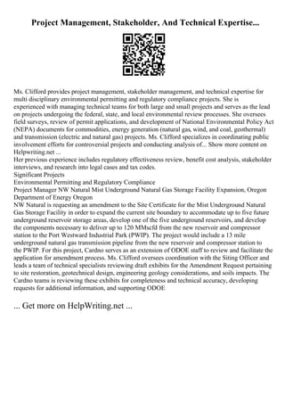 Project Management, Stakeholder, And Technical Expertise...
Ms. Clifford provides project management, stakeholder management, and technical expertise for
multi disciplinary environmental permitting and regulatory compliance projects. She is
experienced with managing technical teams for both large and small projects and serves as the lead
on projects undergoing the federal, state, and local environmental review processes. She oversees
field surveys, review of permit applications, and development of National Environmental Policy Act
(NEPA) documents for commodities, energy generation (natural gas, wind, and coal, geothermal)
and transmission (electric and natural gas) projects. Ms. Clifford specializes in coordinating public
involvement efforts for controversial projects and conducting analysis of... Show more content on
Helpwriting.net ...
Her previous experience includes regulatory effectiveness review, benefit cost analysis, stakeholder
interviews, and research into legal cases and tax codes.
Significant Projects
Environmental Permitting and Regulatory Compliance
Project Manager NW Natural Mist Underground Natural Gas Storage Facility Expansion, Oregon
Department of Energy Oregon
NW Natural is requesting an amendment to the Site Certificate for the Mist Underground Natural
Gas Storage Facility in order to expand the current site boundary to accommodate up to five future
underground reservoir storage areas, develop one of the five underground reservoirs, and develop
the components necessary to deliver up to 120 MMscfd from the new reservoir and compressor
station to the Port Westward Industrial Park (PWIP). The project would include a 13 mile
underground natural gas transmission pipeline from the new reservoir and compressor station to
the PWIP. For this project, Cardno serves as an extension of ODOE staff to review and facilitate the
application for amendment process. Ms. Clifford oversees coordination with the Siting Officer and
leads a team of technical specialists reviewing draft exhibits for the Amendment Request pertaining
to site restoration, geotechnical design, engineering geology considerations, and soils impacts. The
Cardno teams is reviewing these exhibits for completeness and technical accuracy, developing
requests for additional information, and supporting ODOE
... Get more on HelpWriting.net ...
 