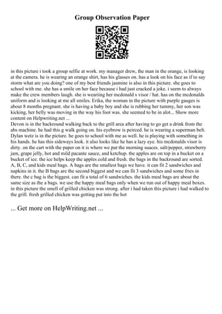 Group Observation Paper
in this picture i took a group selfie at work. my manager drew, the man in the orange, is looking
at the camera. he is wearing an orange shirt, has his glasses on. has a look on his face as if to say
storm what are you doing? one of my best friends jasmine is also in this picture. she goes to
school with me. she has a smile on her face because i had just cracked a joke. i seem to always
make the crew members laugh. she is weariing her mcdonald s visor / hat. has on the mcdonalds
uniform and is looking at me all smiles. Erika, the woman in the picture with purple gauges is
about 8 months pregnant. she is having a baby boy and she is rubbing her tummy, her son was
kicking, her belly was moving in the way his foot was. she seemed to be in alot... Show more
content on Helpwriting.net ...
Devon is in the backround walking back to the grill area after having to go get a drink from the
abs machine. he had this g walk going on. his eyebrow is peirced. he is wearing a superman belt.
Dylan wetz is in the picture. he goes to school with me as well. he is playing with something in
his hands. he has this sideways look. it also looks like he has a lazy eye. his mcdonalds visor is
dirty. on the cart with the paper on it is where we put the morning suaces. salt/pepper, strawberry
jam, grape jelly, hot and mild pacante sauce, and ketchup. the apples are on top in a bucket on a
bucket of ice. the ice helps keep the apples cold and fresh. the bags in the backround are sorted.
A, B, C, and kids meal bags. A bags are the smallest bags we have. it can fit 2 sandwiches and
napkins in it. the B bags are the second biggest and we can fit 3 sandwiches and some fries in
there. the c bag is the biggest. can fit a total of 6 sandwiches. the kids meal bags are about the
same size as the a bags. we use the happy meal bags only when we run out of happy meal boxes.
in this picture the smell of grilled chicken was strong. after i had taken this picture i had walked to
the grill. fresh grilled chicken was getting put into the hot
... Get more on HelpWriting.net ...
 