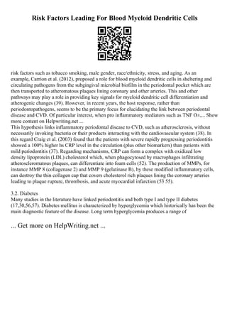 Risk Factors Leading For Blood Myeloid Dendritic Cells
risk factors such as tobacco smoking, male gender, race/ethnicity, stress, and aging. As an
example, Carrion et al. (2012), proposed a role for blood myeloid dendritic cells in sheltering and
circulating pathogens from the subgingival microbial biofilm in the periodontal pocket which are
then transported to atheromatous plaques lining coronary and other arteries. This and other
pathways may play a role in providing key signals for myeloid dendritic cell differentiation and
atherogenic changes (39). However, in recent years, the host response, rather than
periodontopathogens, seems to be the primary focus for elucidating the link between periodontal
disease and CVD. Of particular interest, when pro inflammatory mediators such as TNF О±,... Show
more content on Helpwriting.net ...
This hypothesis links inflammatory periodontal disease to CVD, such as atherosclerosis, without
necessarily invoking bacteria or their products interacting with the cardiovascular system (38). In
this regard Craig et al. (2003) found that the patients with severe rapidly progressing periodontitis
showed a 100% higher hs CRP level in the circulation (plus other biomarkers) than patients with
mild periodontitis (37). Regarding mechanisms, CRP can form a complex with oxidized low
density lipoprotein (LDL) cholesterol which, when phagocytosed by macrophages infiltrating
atheroscleromatous plaques, can differentiate into foam cells (52). The production of MMPs, for
instance MMP 8 (collagenase 2) and MMP 9 (gelatinase B), by these modified inflammatory cells,
can destroy the thin collagen cap that covers cholesterol rich plaques lining the coronary arteries
leading to plaque rupture, thrombosis, and acute myocardial infarction (53 55).
3.2. Diabetes
Many studies in the literature have linked periodontitis and both type I and type II diabetes
(17,30,56,57). Diabetes mellitus is characterized by hyperglycemia which historically has been the
main diagnostic feature of the disease. Long term hyperglycemia produces a range of
... Get more on HelpWriting.net ...
 