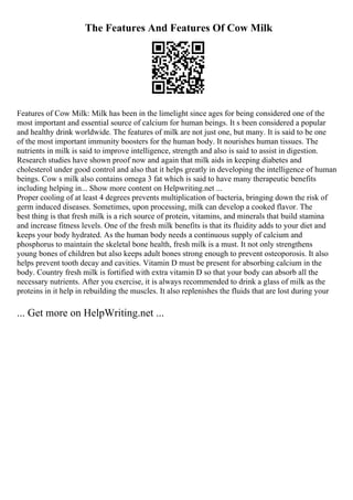 The Features And Features Of Cow Milk
Features of Cow Milk: Milk has been in the limelight since ages for being considered one of the
most important and essential source of calcium for human beings. It s been considered a popular
and healthy drink worldwide. The features of milk are not just one, but many. It is said to be one
of the most important immunity boosters for the human body. It nourishes human tissues. The
nutrients in milk is said to improve intelligence, strength and also is said to assist in digestion.
Research studies have shown proof now and again that milk aids in keeping diabetes and
cholesterol under good control and also that it helps greatly in developing the intelligence of human
beings. Cow s milk also contains omega 3 fat which is said to have many therapeutic benefits
including helping in... Show more content on Helpwriting.net ...
Proper cooling of at least 4 degrees prevents multiplication of bacteria, bringing down the risk of
germ induced diseases. Sometimes, upon processing, milk can develop a cooked flavor. The
best thing is that fresh milk is a rich source of protein, vitamins, and minerals that build stamina
and increase fitness levels. One of the fresh milk benefits is that its fluidity adds to your diet and
keeps your body hydrated. As the human body needs a continuous supply of calcium and
phosphorus to maintain the skeletal bone health, fresh milk is a must. It not only strengthens
young bones of children but also keeps adult bones strong enough to prevent osteoporosis. It also
helps prevent tooth decay and cavities. Vitamin D must be present for absorbing calcium in the
body. Country fresh milk is fortified with extra vitamin D so that your body can absorb all the
necessary nutrients. After you exercise, it is always recommended to drink a glass of milk as the
proteins in it help in rebuilding the muscles. It also replenishes the fluids that are lost during your
... Get more on HelpWriting.net ...
 