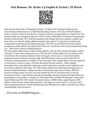 Nick Romano. Mr. Krebs. Cp English Ii, Period 1. 28 March
Nick Romano Mr. Krebs CP English II, Period 1 28 March 2017 Paying for Playing The
Overestimation Phenomenon in a Skill Based Gaming Context: The Case of March Madness
Pools, an article written by Dae Kwak, a research of sports consumer behavior, stated, Over 100
million people are estimated to take part in NCAA Men s Basketball Tournament Championship
Bracket contest (Kwak 107). With the popularity that college sports have gained, a subject has
been drawn out: Should college athletes be paid to play sports? It seems that everybody gets
compensated except the players playing the game. The NCAA and Athletic Directors need to
compensate college athletes who play at their top level, who devote more time practicing than being
in a... Show more content on Helpwriting.net ...
The title student athlete does not label college athletes well, the label should read athlete student .
Currently, it seems that college sports are a full time job. College athletes have to balance their
time between the enormous amount of time in the gym, on the court, or on the field and the
significant amount of homework each night. Brad Wolverton wrote an article titled, NCAA
Considers Easing Demands on Athlete s Time and stated, Elite college athletes say they spend 40
or more hours a week on sports, with little downtime between seasons... Other students
particularly those who think they might play professional sports someday want to dedicate even
more time to athletics (Wolverton 16). With college athletes becoming better through hours of
practice and determination, colleges are able to accumulate large sums of money. With the
growth of college sports in recent years has assisted the NCAA and universities in having
increased revenues. Large fan bases provide an incredible amount of money through tickets and
merchandise to universities. In chapter 43 of Richard Miller and Kelli Washington s book titled,
Sports Marketing 2014 2015 stated: Estimated revenue is $800 million, approximately $700
million is derived from media rights payments. The largest revenue source is a 14 year, $10.8
billion agreement between Turner Broadcasting and CBS Sports for rights to the Division I Men s
Championship. Sixty percent of
... Get more on HelpWriting.net ...
 