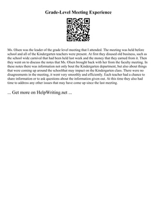 Grade-Level Meeting Experience
Ms. Olsen was the leader of the grade level meeting that I attended. The meeting was held before
school and all of the Kindergarten teachers were present. At first they disused old business, such as
the school wide carnival that had been held last week and the money that they earned from it. Then
they went on to discuss the notes that Ms. Olsen brought back with her from the faculty meeting. In
these notes there was information not only bout the Kindergarten department, but also about things
that were coming up around the schoolthat may impact on the Kindergarten class. There were no
disagreements in the meeting, it went very smoothly and efficiently. Each teacher had a chance to
share information or to ask questions about the information given out. At this time they also had
time to address any other issues that may have come up since the last meeting.
... Get more on HelpWriting.net ...
 