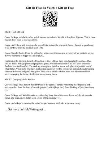 Gift Of Food In Yuichi s Gift Of Food
Motif 1: Gift of Food
Quote: Mikage travels from Izu and delivers a katsudon to Yuichi, telling him, You see, Yuichi, how
much I don t want to lose you (101).
Quote: As Eriko s wife is dying, she urges Eriko to take the pineapple home , though he purchased
it for her to keep in the hospital room (80).
Quote: Satsuki thanks Urara for gifting her with a new thermos and a variety of tea packets, saying,
You ve made me as happy as a lover (129).
Explication: In Kitchen, the gift of food is a symbol of love from one character to another. After
Eriko s death, Mikage plans and prepares a grand professional dinner of all of Yuichi s favorite
foods to comfort him (54). The cooking atmosphere builds a warm, safe place for just the two of
[them] (62). Yoshimoto illustrates the healing quality of food to console an aching character during
times of difficulty and grief. The gift of food acts to mend a broken heart in a demonstration of
love, conveying the theme of affection taking many forms.
Motif 2: Company of the Kitchen
Quote: Mikage finds herself thunderstruck at the death of her last remaining blood relative and
seeks comfort from the hum of the refrigerator[, which] kept [her] from thinking of [her] loneliness
(5).
Quote: Mikage and Yuichi awake to realize they have shared the same dream and decide to make
ramen and juice, and it didn t seem so out of the ordinary (41).
Quote: As Mikage is moving the last of her possessions, she looks at the now empty
... Get more on HelpWriting.net ...
 