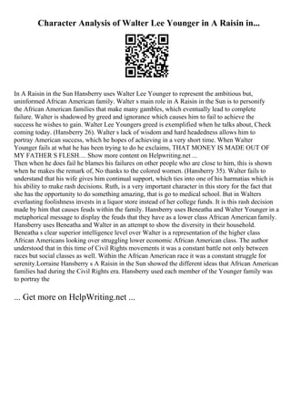 Character Analysis of Walter Lee Younger in A Raisin in...
In A Raisin in the Sun Hansberry uses Walter Lee Younger to represent the ambitious but,
uninformed African American family. Walter s main role in A Raisin in the Sun is to personify
the African American families that make many gambles, which eventually lead to complete
failure. Walter is shadowed by greed and ignorance which causes him to fail to achieve the
success he wishes to gain. Walter Lee Youngers greed is exemplified when he talks about, Check
coming today. (Hansberry 26). Walter s lack of wisdom and hard headedness allows him to
portray American success, which he hopes of achieving in a very short time. When Walter
Younger fails at what he has been trying to do he exclaims, THAT MONEY IS MADE OUT OF
MY FATHER S FLESH.... Show more content on Helpwriting.net ...
Then when he does fail he blames his failures on other people who are close to him, this is shown
when he makes the remark of, No thanks to the colored women. (Hansberry 35). Walter fails to
understand that his wife gives him continual support, which ties into one of his harmatias which is
his ability to make rash decisions. Ruth, is a very important character in this story for the fact that
she has the opportunity to do something amazing, that is go to medical school. But in Walters
everlasting foolishness invests in a liquor store instead of her college funds. It is this rash decision
made by him that causes feuds within the family. Hansberry uses Beneatha and Walter Younger in a
metaphorical message to display the feuds that they have as a lower class African Americanfamily.
Hansberry uses Beneatha and Walter in an attempt to show the diversity in their household.
Beneatha s clear superior intelligence level over Walter is a representation of the higher class
African Americans looking over struggling lower economic African American class. The author
understood that in this time of Civil Rights movements it was a constant battle not only between
races but social classes as well. Within the African American race it was a constant struggle for
serenity.Lorraine Hansberry s A Raisin in the Sun showed the different ideas that African American
families had during the Civil Rights era. Hansberry used each member of the Younger family was
to portray the
... Get more on HelpWriting.net ...
 