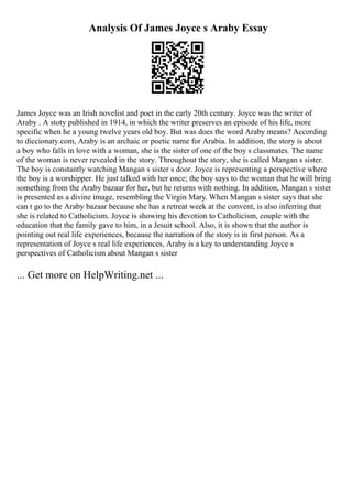 Analysis Of James Joyce s Araby Essay
James Joyce was an Irish novelist and poet in the early 20th century. Joyce was the writer of
Araby . A stoty published in 1914, in which the writer preserves an episode of his life, more
specific when he a young twelve years old boy. But was does the word Araby means? According
to diccionaty.com, Araby is an archaic or poetic name for Arabia. In addition, the story is about
a boy who falls in love with a woman, she is the sister of one of the boy s classmates. The name
of the woman is never revealed in the story. Throughout the story, she is called Mangan s sister.
The boy is constantly watching Mangan s sister s door. Joyce is representing a perspective where
the boy is a worshipper. He just talked with her once; the boy says to the woman that he will bring
something from the Araby bazaar for her, but he returns with nothing. In addition, Mangan s sister
is presented as a divine image, resembling the Virgin Mary. When Mangan s sister says that she
can t go to the Araby bazaar because she has a retreat week at the convent, is also inferring that
she is related to Catholicism. Joyce is showing his devotion to Catholicism, couple with the
education that the family gave to him, in a Jesuit school. Also, it is shown that the author is
pointing out real life experiences, because the narration of the story is in first person. As a
representation of Joyce s real life experiences, Araby is a key to understanding Joyce s
perspectives of Catholicism about Mangan s sister
... Get more on HelpWriting.net ...
 