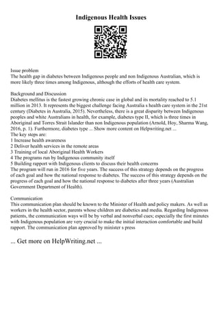 Indigenous Health Issues
Issue problem
The health gap in diabetes between Indigenous people and non Indigenous Australian, which is
more likely three times among Indigenous, although the efforts of health care system.
Background and Discussion
Diabetes mellitus is the fastest growing chronic case in global and its mortality reached to 5.1
million in 2013. It represents the biggest challenge facing Australia s health care system in the 21st
century (Diabetes in Australia, 2015). Nevertheless, there is a great disparity between Indigenous
peoples and white Australians in health, for example, diabetes type II, which is three times in
Aboriginal and Torres Strait Islander than non Indigenous population (Arnold, Hoy, Sharma Wang,
2016, p. 1). Furthermore, diabetes type ... Show more content on Helpwriting.net ...
The key steps are:
1 Increase health awareness
2 Deliver health services in the remote areas
3 Training of local Aboriginal Health Workers
4 The programs run by Indigenous community itself
5 Building rapport with Indigenous clients to discuss their health concerns
The program will run in 2016 for five years. The success of this strategy depends on the progress
of each goal and how the national response to diabetes. The success of this strategy depends on the
progress of each goal and how the national response to diabetes after three years (Australian
Government Department of Health).
Communication
This communication plan should be known to the Minister of Health and policy makers. As well as
workers in the health sector, parents whose children are diabetics and media. Regarding Indigenous
patients, the communication ways will be by verbal and nonverbal cues; especially the first minutes
with Indigenous population are very crucial to make the initial interaction comfortable and build
rapport. The communication plan approved by minister s press
... Get more on HelpWriting.net ...
 