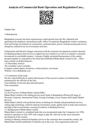Analysis of Commercial Bank Operation and Regulation-Case...
Chapter One
1.0Introduction
Bangladesh economy has been experiencing a rapid growth since the 90s. Industrial and
agricultural development, international trade, inflow of expatriate Bangladeshi workers remittance,
local and foreign investments in construction, communication, power, food processing and service
enterprises ushered in an era of economic activities.
Urbanization and lifestyle changes concurrent with the economic development created a demand
for Banking products and services to support the new initiatives as well as to channel s consumer
investments in a profitable manner. A group of highly acclaimed businessmen of the country
grouped together to responded to this need and established Dhaka Bank Limited in the ... Show
more content on Helpwriting.net ...
1.4.2Secondary Sources
The secondary source includes:
Company annual reports, brochures, written policies, text books.
Website: www.dhakabank.com
1.5 Limitations of the study
We have faced difficulty to collect data because of the excessive nature of confidentiality
maintained by the officials of the firm.
Unavailability of relevant data and information
Time constraints.
Chapter Two
2.0 An Overview of Dhaka Bank Limited (DBL)
Dhaka Bank Limited is the leading private sector bank in Bangladesh offering full range of
Personal, Corporate, International Trade, Foreign Exchange, Lease Finance and Capital Market
Services.
Dhaka Bank Limited is the preferred choice in banking for friendly and personalized services,
cutting edge technology, tailored solutions for business needs, global reach in trade and commerce
and high yield on investments, assuring Excellence in Banking Services.
2.1 Background of Dhaka Bank Limited
Dhaka Bank Limited is a scheduled bank that was incorporated under the Companies Act 1994,
started its operation on July 1995 with a target to play the vital role on the socio economic
development of the country.
Aiming at offering commercial banking service to the customers door around the country, the
Dhaka Bank limited established 55 branches up to this year. This organization achieved
 