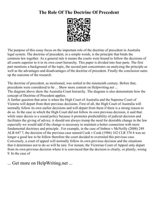 The Role Of The Doctrine Of Precedent
The purpose of this essay focus on the important role of the doctrine of precedent in Australia
legal system. The doctrine of precedent, in a simple words, is the principle that binds the
common law together. As a general rule it means the courts were bound to follow the decisions of
all courts superior to it in its own court hierarchy. This paper is divided into four parts. The first
part mentions a background of the topic, the second part concentrates on analyzing the principle as
well as the advantages and disadvantages of the doctrine of precedent. Finally the conclusion sums
up the outcome of the research.
The doctrine of precedent, as mentioned, was settled in the nineteenth century. Before that,
precedents were considered to be ... Show more content on Helpwriting.net ...
The diagram above show the Australia Court hierarchy. The diagram is also demonstrate how the
concept of Doctrine of Precedent applies.
A further question that arise is when the High Court of Australia and the Supreme Court of
Victoria will depart from their previous decisions. First of all, the High Court of Australia will
normally follow its own earlier decisions and will depart from them if there is a strong reason to
do so. In the case in which the High Court did not follow its own previous decision, it said that:
while stare decisis is a sound policy because it promotes predictability of judicial decision and
facilitates the giving of advice, it should not always trump the need for desirable change in the law
especially we would add if the change is necessary to maintain a better connection with more
fundamental doctrines and principle . For example, in the case of Imbree v McNeilly (2008) 249
ALR 647 7, the decision of the previous case named Cook v Cook (1986) 162 CLR 376 8 was no
longer a good law to be follow therefore the court decided to overruled this previous case.
Conversely, a court of appeal will normally follow its own previous decision and the situations
that it determines not to do so will be rare. For instant, the Victorian Court of Appeal only depart
from its own previous decision where it is convinced that the decision is clearly, or plainly, wrong
9. In the case of
... Get more on HelpWriting.net ...
 