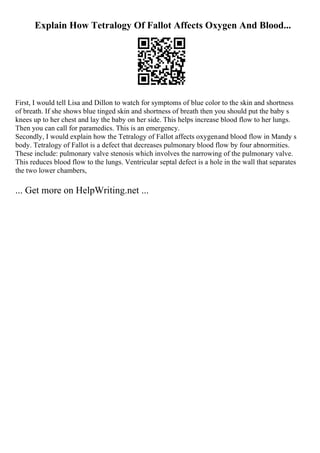 Explain How Tetralogy Of Fallot Affects Oxygen And Blood...
First, I would tell Lisa and Dillon to watch for symptoms of blue color to the skin and shortness
of breath. If she shows blue tinged skin and shortness of breath then you should put the baby s
knees up to her chest and lay the baby on her side. This helps increase blood flow to her lungs.
Then you can call for paramedics. This is an emergency.
Secondly, I would explain how the Tetralogy of Fallot affects oxygenand blood flow in Mandy s
body. Tetralogy of Fallot is a defect that decreases pulmonary blood flow by four abnormities.
These include: pulmonary valve stenosis which involves the narrowing of the pulmonary valve.
This reduces blood flow to the lungs. Ventricular septal defect is a hole in the wall that separates
the two lower chambers,
... Get more on HelpWriting.net ...
 