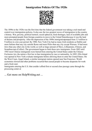 Immigration Policies Of The 1920s
The 1890s to the 1920s was the first time that the federal government was taking a real stand and
control over immigration policies. It also saw the two greatest waves of immigration in the country
s history. War, poverty, political turmoil, social upheaval, food shortages, lack of available jobs and
more prompted people from foreign countries to move to the United Statesbecause it was the land
of dreams and prosperity. After the depression of the 1890s immigrationjumped from 3.5 million to
9 million in a ten year period. By 1900, New York City had as many Irish residents as Dublin and
more Italians than any city outside Rome and more Poles than any city except Warsaw. It had more
Jews than any other city in the world, as well as large amount of Slavs, Lithuanians, Chinese, and
Scandinavians (Collier). The government began to limit these new immigrants. From 1882 until
1943 most Chinese immigrants were barred from entering the United States under the Chinese
Exclusion Act, the nation s first law to ban immigration by race or nationality. In 1892, Ellis Island
was opened in New York evaluate immigrants before allowing them to enter the United States. On
the West Coast, Angel Island, a similar immigrant station opened near San Francisco. World
economies slowed and other problems occurred that caused people to become desperate for work
and a fresh start.
Immigrants entering the U.S. that couldn t afford first or second class passage came through the
processing center at
... Get more on HelpWriting.net ...
 