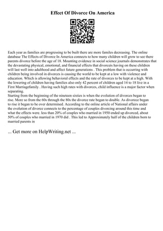 Effect Of Divorce On America
Each year as families are progressing to be built there are more familes decreasing. The online
database The Effects of Divorce In America connects to how many children will grow to see there
parents divorce before the age of 18. Mounting evidence in social science journals demonstrates that
the devastating physical, emotional, and financial effects that divorceis having on these children
will last well into adulthood and affect future generations . This problem that is occurring with
children being involved in divorces is causing the world to be kept at a low with violence and
education. Which is allowing behavioral effects and the rate of divorces to be kept at a high. With
the lowering of children having families also only 42 percent of children aged 14 to 18 live in a
First Marriagefamily . Having such high rates with divorces, child influence is a major factor when
separating.
Starting from the beginning of the nineteen sixties is when the evolution of divorces began to
rise. More so from the 60s through the 80s the divorce rate began to double. As divorece began
to rise it began to be over determined. According to the online article of National affairs under
the evolution of divorce connects to the percentage of couples divorcing around this time and
what the effects were. less than 20% of couples who married in 1950 ended up divorced, about
50% of couples who married in 1970 did . This led to Approximately half of the children born to
married parents in
... Get more on HelpWriting.net ...
 