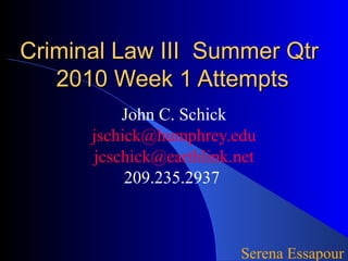 Criminal Law III Summer QtrCriminal Law III Summer Qtr
2010 Week 1 Attempts2010 Week 1 Attempts
John C. Schick
jschick@humphrey.edu
jcschick@earthlink.net
209.235.2937
Serena Essapour
 