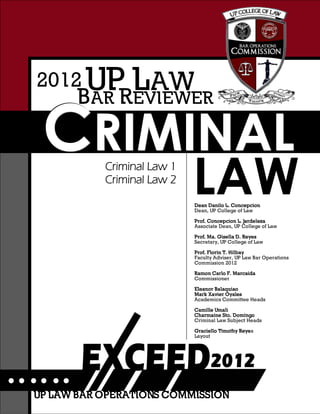 CCCRRRIIIMMMIIINNNAAALLL
BAR REVIEWER
UP LAW2012
Criminal Law 1
Criminal Law 2
LAWDean Danilo L. Concepcion
Dean, UP College of Law
Prof. Concepcion L. Jardeleza
Associate Dean, UP College of Law
Prof. Ma. Gisella D. Reyes
Secretary, UP College of Law
Prof. Florin T. Hilbay
Faculty Adviser, UP Law Bar Operations
Commission 2012
Ramon Carlo F. Marcaida
Commissioner
Eleanor Balaquiao
Mark Xavier Oyales
Academics Committee Heads
Camille Umali
Charmaine Sto. Domingo
Criminal Law Subject Heads
Graciello Timothy Reyes
Layout
UP LAW BAR OPERATIONS COMMISSION
 