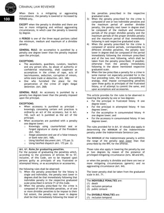 CRIMINAL LAW REVIEWER
100
When there is a mitigating or aggravating
circumstance, the penalty is lowered or increased by
PERIOD only,
EXCEPT when the penalty is divisible and there are
two or more mitigating and without aggravating
circumstances, in which case the penalty is lowered
by degree.
A PERIOD is one of the three equal portions called
the minimum, medium and maximum of a divisible
penalty.
GENERAL RULE: An accomplice is punished by a
penalty one degree lower than the penalty imposed
upon the principal.
EXCEPTIONS:
 The ascendants, guardians, curators, teachers
and any person who, by abuse of authority or
confidential relationship, shall cooperate as
accomplices in the crimes of rape, acts of
lasciviousness, seduction, corruption of minors,
white slate trade or abduction. (Art. 346)
 One who furnished the place for the
perpetration of the crime of slight illegal
detention. (Art. 268)
GENERAL RULE: An accessory is punished by a
penalty two degrees lower than the penalty imposed
upon the principal.
EXCEPTIONS:
 When accessory is punished as principal –
knowingly concealing certain evil practices is
ordinarily an act of the accessory, but in Art.
142, such act is punished as the act of the
principal.
 When accessories are punished with a penalty
one degree lower:
o Knowingly using counterfeited seal or
forged signature or stamp of the President
(Art. 162).
o Illegal possession and use of a false treasury
or bank note (Art. 168).
o Using falsified document (Art. 173 par.3)
o Using falsified dispatch (Art. 173 par. 2)
Art. 61. Rules for graduating penalties.
For the purpose of graduating the penalties which,
according to the provisions of Articles 50 to 57,
inclusive, of this Code, are to be imposed upon
persons guilty as principals of any frustrated or
attempted felony, or as accomplices or accessories,
the following rules shall be observed:
1) When the penalty prescribed for the felony is
single and indivisible, the penalty next lower in
degrees shall be that immediately following that
indivisible penalty in the respective graduated
scale prescribed in Article 71 of this Code.
2) When the penalty prescribed for the crime is
composed of two indivisible penalties, or of one
or more divisible penalties to be impose to their
full extent, the penalty next lower in degree
shall be that immediately following the lesser of
the penalties prescribed in the respective
graduated scale.
3) When the penalty prescribed for the crime is
composed of one or two indivisible penalties and
the maximum period of another divisible
penalty, the penalty next lower in degree shall
be composed of the medium and minimum
periods of the proper divisible penalty and the
maximum periods of the proper divisible penalty
and the maximum period of that immediately
following in said respective graduated scale.
4) When the penalty prescribed for the crime is
composed of several periods, corresponding to
different divisible penalties, the penalty next
lower in degree shall be composed of the period
immediately following the minimum prescribed
and of the two next following, which shall be
taken from the penalty prescribed, if possible;
otherwise from the penalty immediately
following in the above mentioned respective
graduated scale.
5) When the law prescribes a penalty for a crime in
some manner not especially provided for in the
four preceding rules, the courts, proceeding by
analogy, shall impose corresponding penalties
upon those guilty as principals of the frustrated
felony, or of attempt to commit the same, and
upon accomplices and accessories.
This article provides for the rules to be observed in
lowering the penalty by one or two degrees:
 For the principal in frustrated felony  one
degree lower;
 For the principal in attempted felony  two
degrees lower;
 For the accomplice in consummated felony 
one degree lower; and
 For the accessory in consummated felony  two
degrees lower.
The rules provided for in Art. 61 should also apply in
determining the MINIMUM of the indeterminate
penalty under the Indeterminate Sentence Law.
The MINIMUM of the indeterminate penalty is within
the range of the penalty next lower than that
prescribed by the RPC for the offense.
Those rules also apply in lowering the penalty by one
or two degrees by reason of the presence of
privileged mitigating circumstance (Arts. 68 and 69),
or when the penalty is divisible and there are two or
more mitigating circumstances (generic) and no
aggravating circumstance (Art. 64).
The lower penalty shall be taken from the graduated
scale in Art. 71.
The INDIVISIBLE PENALTIES are:
(1) death
(2) reclusion perpetua
(3) public censure
The DIVISIBLE PENALTIES are:
(1) reclusion temporal
 