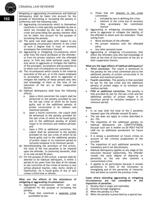 CRIMINAL LAW REVIEWER
102
Mitigating or aggravating circumstances and habitual
delinquency shall be taken into account for the
purpose of diminishing or increasing the penalty in
conformity with the following rules:
(1) Aggravating circumstances which in themselves
constitute a crime specially punishable by law or
which are included by the law in defining a
crime and prescribing the penalty therefor shall
not be taken into account for the purpose of
increasing the penalty.
(2) The same rule shall apply with respect to any
aggravating circumstance inherent in the crime
to such a degree that it must of necessity
accompany the commission thereof.
(3) Aggravating or mitigating circumstances which
arise from the moral attributes of the offender,
or from his private relations with the offended
party, or from any other personal cause, shall
only serve to aggravate or mitigate the liability
of the principals, accomplices and accessories as
to whom such circumstances are attendant.
(4) The circumstances which consist in the material
execution of the act, or in the means employed
to accomplish it, shall serve to aggravate or
mitigate the liability of those persons only who
had knowledge of them at the time of the
execution of the act or their cooperation
therein.
(5) Habitual delinquency shall have the following
effects:
a. Upon a third conviction the culprit shall be
sentenced to the penalty provided by law
for the last crime of which he be found
guilty and to the additional penalty of
prision correccional in its medium and
maximum periods;
b. Upon a fourth conviction, the culprit shall
be sentenced to the penalty provided for
the last crime of which he be found guilty
and to the additional penalty of prision
mayor in its minimum and medium periods;
and
c. Upon a fifth or additional conviction, the
culprit shall be sentenced to the penalty
provided for the last crime of which he be
found guilty and to the additional penalty
of prision mayor in its maximum period to
reclusion temporal in its minimum period
(6) Notwithstanding the provisions of this article,
the total of the two penalties to be imposed
upon the offender, in conformity herewith, shall
in no case exceed 30 years.
(7) For the purpose of this article, a person shall be
deemed to be habitual delinquent, is within a
period of ten years from the date of his release
or last conviction of the crimes of serious or less
serious physical injuries, robo, hurto, estafa or
falsification, he is found guilty of any of said
crimes a third time or oftener.
What are the effects of the attendance of
mitigating or aggravating circumstances?
1) Aggravating circumstances which are not
considered for the purpose of increasing the
penalty:
a. Those that constitute a separate crime
punishable by law.
b. Those that are inherent in the crime
committed:
i. Included by law in defining the crime
ii. Inherent in the crime but of necessity
they accompany the commission
thereof
2) Aggravating or mitigating circumstances that
serve to aggravate or mitigate the liability of
the offender to whom such are attendant. Those
arising from:
 Moral attributes of the offender
 His private relations with the offended
party
 Any other personal cause
3) Aggravating or mitigating circumstances that
affect the offenders only who had knowledge of
them at the time of the execution of the act or
their cooperation therein.
What are the legal effects of habitual delinquency?
 Third conviction. The culprit is sentenced to
the penalty for the crime committed and to the
additional penalty of prision correccional in its
medium and maximum period.
 Fourth conviction. The penalty is that provided
by law for the last crime and the additional
penalty of prision mayor in its minimum and
medium periods.
 Fifth or additional conviction. The penalty is
that provided by law for the last crime and the
additional penalty of prision mayor in its
maximum period to reclusion temporal in its
minimum period.
Note:
 In no case shall the total of the 2 penalties
imposed upon the offender exceed 30 years.
 The law does not apply to crimes described in
Art. 155.
 The imposition of the additional penalty on
habitual delinquents are CONSTITUTIONAL
because such law is neither an EX POST FACTO
LAW nor an additional punishment for future
crimes.
 It is simply a punishment on future crimes on
account of the criminal propensities of the
accused.
 The imposition of such additional penalties is
mandatory and is not discretionary.
 Habitual delinquency applies at any stage of the
execution because subjectively, the offender
reveals the same degree of depravity or
perversity as the one who commits a
consummated crime.
 It applies to all participants because it reveals
persistence in them of the inclination to
wrongdoing and of the perversity of character
that led them to commit the previous crime.
Cases where attending aggravating or mitigating
circumstances are not considered in the
imposition of penalties
1) Penalty that is single and indivisible
2) Felonies through negligence
3) When the penalty is a fine
4) When the penalty is prescribed by a special law.
 