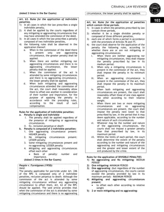 CRIMINAL LAW REVIEWER
103
(Asked 3 times in the Bar Exams)
Art. 63. Rules for the application of indivisible
penalties.
1) In all cases in which the law prescribes a single
indivisible penalty,
2) it shall be applied by the courts regardless of
any mitigating or aggravating circumstances that
may have attended the commission of the deed.
3) In all cases in which the law prescribes a penalty
composed of two indivisible penalties,
4) the following rules shall be observed in the
application thereof:
a. When in the commission of the deed there
is present only one aggravating
circumstance, the greater penalty shall be
applied.
b. When there are neither mitigating nor
aggravating circumstances and there is no
aggravating circumstance, the lesser
penalty shall be applied.
c. When the commission of the act is
attended by some mitigating circumstances
and there is no aggravating circumstance,
the lesser penalty shall be applied.
d. When both mitigating and aggravating
circumstances attended the commission of
the act, the court shall reasonably allow
them to offset one another in consideration
of their number and importance, for the
purpose of applying the penalty in
accordance with the preceding rules,
according to the result of such
compensation.
Rules for the application of indivisible penalties:
a. Penalty is single and indivisible
i. The penalty shall be applied regardless of
the presence of mitigating or aggravating
circumstances.
ii. Ex. reclusion perpetua or death
b. Penalty is composed of 2 indivisible penalties:
1. One aggravating circumstance present:
HIGHER penalty
2. No mitigating circumstances present:
LESSER penalty
3. Some mitigating circumstances present and
no aggravating: LESSER penalty
4. Mitigating and aggravating circumstances
offset each other
 Basis of penalty: number and
importance.
(Asked 2 times in the Bar Exams)
People v. Formigones (1950):
Held:
The penalty applicable for parricide under Art. 246
of the RPC is composed only of 2 indivisible
penalties, reclusion perpetua to death. Although the
commission of the act is attended by some
mitigating circumstance without any aggravating
circumstance to offset them, Art. 63 of the RPC
should be applied. The said article provides that
when the commission of the act is attended by some
mitigating circumstance and there is no aggravating
circumstance, the lesser penalty shall be applied.
Art. 64. Rules for the application of penalties
which contain three periods.
1) In cases in which the penalties prescribed by law
contain three periods,
2) whether it be a single divisible penalty or
composed of three different penalties,
3) each one of which forms a period in accordance
with the provisions of Articles 76 and 77,
4) the court shall observe for the application of the
penalty the following rules, according to
whether there are or are not mitigating or
aggravating circumstances:
i. When there are neither aggravating nor
mitigating circumstances, they shall impose
the penalty prescribed by law in its
medium period.
ii. When only a mitigating circumstances is
present in the commission of the act, they
shall impose the penalty in its minimum
period.
iii. When an aggravating circumstance is
present in the commission of the act, they
shall impose the penalty in its maximum
period.
iv. When both mitigating and aggravating
circumstances are present, the court shall
reasonably offset those of one class against
the other according to their relative
weight.
v. When there are two or more mitigating
circumstances and no aggravating
circumstances are present, the court shall
impose the penalty next lower to that
prescribed by law, in the period that it may
deem applicable, according to the number
and nature of such circumstances.
vi. Whatever may be the number and nature
of the aggravating circumstances, the
courts shall not impose a greater penalty
than that prescribed by law, in its
maximum period.
vii. Within the limits of each period, the court
shall determine the extent of the penalty
according to the number and nature of the
aggravating and mitigating circumstances
and the greater and lesser extent of the
evil produced by the crime.
Rules for the application of DIVISIBLE PENALTIES
1) No aggravating and No mitigating: MEDIUM
PERIOD
2) One mitigating: MINIMUM PERIOD
3) One aggravating: (but regardless of the number
of aggravating circumstances, the courts cannot
exceed the penalty provided by law in its
maximum period): MAXIMUM PERIOD
4) Mitigating and aggravating circumstances
present:
 to offset each other according to relative
weight
5) 2 or more mitigating and no aggravating:
 
