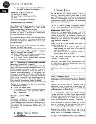 CRIMINAL LAW REVIEWER
104
 one degree lower (has the effect of a
privileged mitigating circumstance)
NOTE: Art. 64 does not apply to:
1) indivisible penalties
2) penalties prescribed by special laws
3) fines
4) crimes committed by negligence
(Asked 3 times in the Bar Exams)
Art. 67. Penalty to be imposed when not all the
requisites of exemption of the fourth
circumstance of Article 12 are present.
When all the conditions required in circumstances
Number 4 of Article 12 of this Code to exempt from
criminal liability are not present,
the penalty of arresto mayor in its maximum period
to prision correccional in its minimum period shall be
imposed upon the culprit if he shall have been guilty
of a grave felony,
and arresto mayor in its minimum and medium
periods, if of a less grave felony.
Penalty to be imposed if the requisites of accident
(Art. 12 par 4) are not all present:
a) GRAVE FELONY: arresto mayor maximum period
to prision correccional minimum period
b) LESS GRAVE FELONY: arresto mayor minimum
period and medium period
Art. 69. Penalty to be imposed when the crime
committed is not wholly excusable.
A penalty lower by one or two degrees than that
prescribed by law shall be imposed if the deed is not
wholly excusable by reason of the lack of some of
the conditions required to justify the same or to
exempt from criminal liability in the several cases
mentioned in Article 11 and 12, provided that the
majority of such conditions be present. The courts
shall impose the penalty in the period which may be
deemed proper, in view of the number and nature of
the conditions of exemption present or lacking.
Penalty to be imposed when the crime committed
is not wholly excusable:
 One or two degrees lower
 if the majority of the conditions for justification
or exemption in the cases provided in Arts. 11
and 12 are present.
People v. Lacanilao (1988):
Held:
Incomplete fulfillment of duty is a privileged
mitigating circumstance which not only cannot be
offset by aggravating circumstances but also reduces
the penalty by one or two degrees than that
prescribed b law. The governing provision is Art. 69
of the RPC.
G. Special rules for certain
situations
1. Complex Crimes
Art. 48. Penalty for complex crimes. — When a
single act constitutes two or more grave or less
grave felonies, or when an offense is a necessary
means for committing the other, the penalty for the
most serious crime shall be imposed, the same to be
applied in its maximum period.
The rule for complex crimes is to impose the penalty
for the most serious offense in its MAXIMUM period.
Monteverde v. People (2002):
Monteverde was purportedly charged with the
complex crime of estafa through falsification of a
commercial document for allegedly falsifying the
document she had submitted to show that the money
donated by PAGCOR was used and spent for lighting
materials for her barangay.
Held:
Under Article 48 of the Revised Penal Code, a
complex crime refers to:
1) the commission of at least two grave or less
grave felonies that must both (or all) be the
result of a single act, or
2) one offense must be a necessary means for
committing the other (or others).
Using the above guidelines, the acts cannot
constitute a complex crime.
Specifically, the alleged actions showing falsification
of a public and/or a commercial document were not
necessary to commit estafa.
Neither were the two crimes the result of a single
act.
People v. Gonzalez (Supra):
Both of the families of Andres and that of Gonzalez
were on their way to the exit of the Loyola Memorial
Park.
Gonzales was driving with his grandson and 3
housemaids, while Andres was driving with his
pregnant wife, Feliber, his 2yr old son, Kenneth, his
nephew Kevin and his sister-in-law.
At an intersection, their two vehicles almost
collided. Gonzales continued driving while Andres
tailed Gonzales‘ vehicle and cut him off when he
found the opportunity to do so, then got out of his
vehicle and knocked on the appellant's car window.
Heated exchange of remarks followed. On his way
back to his vehicle, he met Gonzales son, Dino.
Andres had a shouting match this time with Dino.
Gonzales then alighted from his car and fired a
single shot at the last window on the left side of
Andres' vehicle at an angle away from Andres.
The single bullet fired hit Kenneth, Kevin and Feliber
 