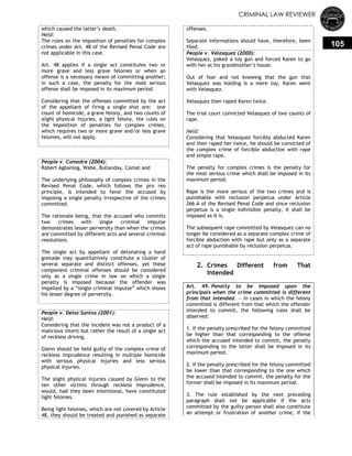 CRIMINAL LAW REVIEWER
105
which caused the latter‘s death.
Held:
The rules on the imposition of penalties for complex
crimes under Art. 48 of the Revised Penal Code are
not applicable in this case.
Art. 48 applies if a single act constitutes two or
more grave and less grave felonies or when an
offense is a necessary means of committing another;
in such a case, the penalty for the most serious
offense shall be imposed in its maximum period.
Considering that the offenses committed by the act
of the appellant of firing a single shot are: one
count of homicide, a grave felony, and two counts of
slight physical injuries, a light felony, the rules on
the imposition of penalties for complex crimes,
which requires two or more grave and/or less grave
felonies, will not apply.
People v. Comadre (2004):
Robert Agbanlog, Wabe, Bullanday, Camat and
The underlying philosophy of complex crimes in the
Revised Penal Code, which follows the pro reo
principle, is intended to favor the accused by
imposing a single penalty irrespective of the crimes
committed.
The rationale being, that the accused who commits
two crimes with single criminal impulse
demonstrates lesser perversity than when the crimes
are committed by different acts and several criminal
resolutions.
The single act by appellant of detonating a hand
grenade may quantitatively constitute a cluster of
several separate and distinct offenses, yet these
component criminal offenses should be considered
only as a single crime in law on which a single
penalty is imposed because the offender was
impelled by a ―single criminal impulse‖ which shows
his lesser degree of perversity.
People v. Delos Santos (2001):
Held:
Considering that the incident was not a product of a
malicious intent but rather the result of a single act
of reckless driving,
Glenn should be held guilty of the complex crime of
reckless imprudence resulting in multiple homicide
with serious physical injuries and less serious
physical injuries.
The slight physical injuries caused by Glenn to the
ten other victims through reckless imprudence,
would, had they been intentional, have constituted
light felonies.
Being light felonies, which are not covered by Article
48, they should be treated and punished as separate
offenses.
Separate informations should have, therefore, been
filed.
People v. Velasquez (2000):
Velasquez, poked a toy gun and forced Karen to go
with her at his grandmother‘s house.
Out of fear and not knowing that the gun that
Velasquez was holding is a mere toy, Karen went
with Velasquez.
Velasquez then raped Karen twice.
The trial court convicted Velasquez of two counts of
rape.
Held:
Considering that Velasquez forcibly abducted Karen
and then raped her twice, he should be convicted of
the complex crime of forcible abduction with rape
and simple rape.
The penalty for complex crimes is the penalty for
the most serious crime which shall be imposed in its
maximum period.
Rape is the more serious of the two crimes and is
punishable with reclusion perpetua under Article
266-A of the Revised Penal Code and since reclusion
perpetua is a single indivisible penalty, it shall be
imposed as it is.
The subsequent rape committed by Velasquez can no
longer be considered as a separate complex crime of
forcible abduction with rape but only as a separate
act of rape punishable by reclusion perpetua.
2. Crimes Different from That
Intended
Art. 49. Penalty to be imposed upon the
principals when the crime committed is different
from that intended. — In cases in which the felony
committed is different from that which the offender
intended to commit, the following rules shall be
observed:
1. If the penalty prescribed for the felony committed
be higher than that corresponding to the offense
which the accused intended to commit, the penalty
corresponding to the latter shall be imposed in its
maximum period.
2. If the penalty prescribed for the felony committed
be lower than that corresponding to the one which
the accused intended to commit, the penalty for the
former shall be imposed in its maximum period.
3. The rule established by the next preceding
paragraph shall not be applicable if the acts
committed by the guilty person shall also constitute
an attempt or frustration of another crime, if the
 