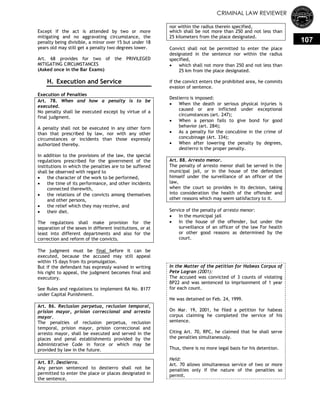CRIMINAL LAW REVIEWER
107
Except if the act is attended by two or more
mitigating and no aggravating circumstance, the
penalty being divisible, a minor over 15 but under 18
years old may still get a penalty two degrees lower.
Art. 68 provides for two of the PRIVILEGED
MITIGATING CIRCUMSTANCES
(Asked once in the Bar Exams)
H. Execution and Service
Execution of Penalties
Art. 78. When and how a penalty is to be
executed.
No penalty shall be executed except by virtue of a
final judgment.
A penalty shall not be executed in any other form
than that prescribed by law, nor with any other
circumstances or incidents than those expressly
authorized thereby.
In addition to the provisions of the law, the special
regulations prescribed for the government of the
institutions in which the penalties are to be suffered
shall be observed with regard to
 the character of the work to be performed,
 the time of its performance, and other incidents
connected therewith,
 the relations of the convicts among themselves
and other persons,
 the relief which they may receive, and
 their diet.
The regulations shall make provision for the
separation of the sexes in different institutions, or at
least into different departments and also for the
correction and reform of the convicts.
The judgment must be final before it can be
executed, because the accused may still appeal
within 15 days from its promulgation.
But if the defendant has expressly waived in writing
his right to appeal, the judgment becomes final and
executory.
See Rules and regulations to implement RA No. 8177
under Capital Punishment.
Art. 86. Reclusion perpetua, reclusion temporal,
prision mayor, prision correccional and arresto
mayor.
The penalties of reclusion perpetua, reclusion
temporal, prision mayor, prision correccional and
arresto mayor, shall be executed and served in the
places and penal establishments provided by the
Administrative Code in force or which may be
provided by law in the future.
Art. 87. Destierro.
Any person sentenced to destierro shall not be
permitted to enter the place or places designated in
the sentence,
nor within the radius therein specified,
which shall be not more than 250 and not less than
25 kilometers from the place designated.
Convict shall not be permitted to enter the place
designated in the sentence nor within the radius
specified,
 which shall not more than 250 and not less than
25 km from the place designated.
If the convict enters the prohibited area, he commits
evasion of sentence.
Destierro is imposed:
 When the death or serious physical injuries is
caused or are inflicted under exceptional
circumstances (art. 247);
 When a person fails to give bond for good
behavior (art. 284);
 As a penalty for the concubine in the crime of
concubinage (Art. 334);
 When after lowering the penalty by degrees,
destierro is the proper penalty.
Art. 88. Arresto menor.
The penalty of arresto menor shall be served in the
municipal jail, or in the house of the defendant
himself under the surveillance of an officer of the
law,
when the court so provides in its decision, taking
into consideration the health of the offender and
other reasons which may seem satisfactory to it.
Service of the penalty of arresto menor:
 In the municipal jail
 In the house of the offender, but under the
surveillance of an officer of the law For health
or other good reasons as determined by the
court.
In the Matter of the petition for Habeas Corpus of
Pete Lagran (2001):
The accused was convicted of 3 counts of violating
BP22 and was sentenced to imprisonment of 1 year
for each count.
He was detained on Feb. 24, 1999.
On Mar. 19, 2001, he filed a petition for habeas
corpus claiming he completed the service of his
sentence.
Citing Art. 70, RPC, he claimed that he shall serve
the penalties simultaneously.
Thus, there is no more legal basis for his detention.
Held:
Art. 70 allows simultaneous service of two or more
penalties only if the nature of the penalties so
permit.
 