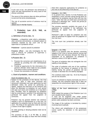 CRIMINAL LAW REVIEWER
108
In the case at bar, the petitioner was sentenced to
suffer one year imprisonment for every count of the
offense committed.
The nature of the sentence does not allow petitioner
to serve all the terms simultaneously.
The rule of successive service of sentence must be
applied.
(Asked once in the Bar Exams)
1. Probation Law (P.D. 968, as
amended)
a. Definition of terms (Sec. 3)
Probation – a disposition under which a defendant,
after conviction and sentence, is released subject to
conditions imposed by the court and to the
supervision of a probation officer.
Probationer – a person placed on probation
Probation officer – one who investigates for the
court a referral for probation or supervises a
probationer or both.
b.Purpose (Sec. 2)
1. Promote the correction and rehabilitation of an
offender by providing him with individualized
treatment
2. Provide an opportunity for the reformation of a
penitent offender which might be less probable
if he were to serve a prison sentence
3. Prevent the commission of offenses
c. Grant of probation, manner and conditions
Grant of probation (Sec. 4)
Subject to the provisions of this Decree, the trial
court may, after it shall have convicted and
sentenced a defendant and upon application by said
defendant within the period for perfecting an
appeal, suspend the execution of the sentence and
place the defendant on probation for such period
and upon such terms and conditions as it may deem
best: Provided, That no application for probation
shall be entertained or granted if the defendant has
perfected the appeal from the judgment of
conviction.
Probation may be granted whether the sentence
imposes a term of imprisonment or a fine only. An
application for probation shall be filed with the trial
court. The filing of the application shall be deemed
a waiver of the right to appeal.
An order granting or denying probation shall not be
appealable.
The provisions of Sec. 4 of PD 968, as above
amended, shall not apply to those who have already
filed their respective applications for probation at
the time of the effectivity of this Decree.
Llamado v. CA (1989):
In its present form, Section 4 of the Probation Law
establishes a much narrower period during which an
application for probation may be filed with the trial
court: ―after the trial curt shall have convicted and
sentenced a defendant and – within the period for
perfecting an appeal‖.
The provision expressly prohibits the grant of an
application for probation if the defendant has
perfected an appeal from the judgment of
conviction.
Petitioner‘s right to apply for probation was lost
when he perfected his appeal from the judgment of
the trial court.
The trial court lost jurisdiction already over the
case.
Salgado v. CA (1990):
There is no question that the decision convicting
Salgado of the crime of serious physical injuries had
become final and executory because the filing by
respondent of an application for probation is
deemed a waiver of his right to appeal.
The grant of probation does not extinguish the civil
liability of the offender.
The order of probation with one of the conditions
providing for the manner of payment of the civil
liability during the period of probation did not
increase or decrease the civil liability adjudged.
The conditions listed under Sec. 10 of the Probation
law are not exclusive.
Courts are allowed to impose practically any term it
chooses, the only limitation being that it does not
jeopardize the constitutional rights of the accused.
Office of the Court Administrator v. Librado
(1996):
Held:
While indeed the purpose of the Probation Law is to
save valuable human material,
it must not be forgotten that unlike pardon
probation does not obliterate the crime of which the
person under probation has been convicted.
The image of the judiciary is tarnished by conduct
involving moral turpitude.
The reform and rehabilitation of the probationer
cannot justify his retention in the government
service.
 