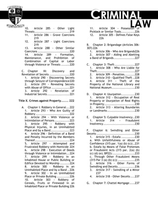 CCCRRRIIIMMMIIINNNAAALLL
LAW10. Article 285 – Other Light
Threats.................................219
11. Article 286 - Grave Coercions
219
12. Article 287 - Light Coercions
219
13. Article 288 - Other Similar
Coercions ..............................220
14. Article 289 - Formation,
Maintenance, and Prohibition of
Combination of Capital or Labor
through Violence or Threats ........220
C. Chapter III: Discovery and
Revelation of Secrets ...................220
1. Article 290 - Discovering Secrets
through Seizure of Correspondence220
2. Article 291 - Revealing Secrets
with Abuse of Office .................221
3. Article 292 - Revelation of
Industrial Secrets .....................221
Title X. Crimes against Property....... 222
A. Chapter I: Robbery in General...222
1. Article 293 - Who Are Guilty of
Robbery ................................222
2. Article 294 - With Violence or
Intimidation of Persons ..............223
3. Article 295 - Robbery with
Physical Injuries, in an Uninhabited
Place and by a Band..................223
4. Article 296 - Definition of a Band
and Penalty Incurred by the Members
Thereof.................................224
5. Article 297 - Attempted and
Frustrated Robbery with Homicide 224
6. Article 298 - Execution of Deeds
through Violence or Intimidation...224
7. Article 299 - Robbery in an
Inhabited House or Public Building or
Edifice Devoted to Worship .........224
8. Article 300 – Robbery in an
Uninhabited Place and by a Band ..226
9. Article 302 - In an Uninhabited
Place or Private Building ............226
10. Article 303 - Robbery of
Cereals, Fruits or Firewood in an
Inhabited Place or Private Building 226
11. Article 304 - Possession of
Picklock or Similar Tools.............226
12. Article 305 - Defines False Keys
226
B. Chapter 2: Brigandage (Articles 306-
307) 226
1. Article 306 - Who Are Brigands226
2. Article 307 - Aiding and Abetting
a Band of Brigands....................227
C. Chapter 3: Theft ...................227
1. Article 308 - Who Are Liable for
Theft....................................227
2. Article 309 - Penalties..........228
3. Article 310 - Qualified Theft ..228
4. Article 311 - Theft of the
Property of the National Library and
National Museum......................230
D. Chapter 4: Usurpation.............230
1. Article 312 - Occupation of Real
Property or Usurpation of Real Rights
in Property.............................230
2. Article 313 - Altering Boundaries
or Landmarks ..........................230
E. Chapter 5: Culpable Insolvency..230
1. Article 314 - Fraudulent
Insolvency..............................230
F. Chapter 6: Swindling and Other
Deceits ....................................230
1. Article 315 - Estafa .............230
a. With Unfaithfulness or Abuse of
Confidence (315 par. 1(a) (b) (c))..231
b. Estafa by Means of False Pretenses
or Fraudulent Acts (315 par. 2(a) (b)
(c) (d) (e); BP22):.....................233
c. Through Other Fraudulent Means
(315 Par 3 (a) (b) (c)) ................235
2. Article 316 - Other Forms of
Swindling and Deceits ................236
3. Article 317 - Swindling of a Minor
237
4. Article 318 - Other Deceits ....237
G. Chapter 7: Chattel Mortgage.....237
 