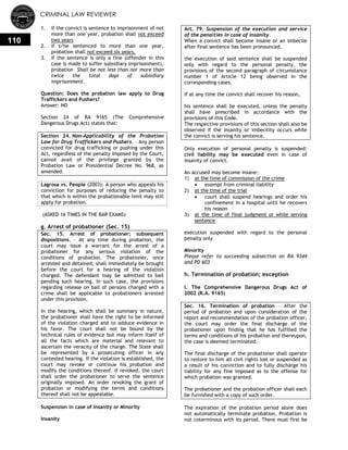 CRIMINAL LAW REVIEWER
110
1. if the convict is sentence to imprisonment of not
more than one year, probation shall not exceed
two years
2. if s/he sentenced to more than one year,
probation shall not exceed six years.
3. if the sentence is only a fine (offender in this
case is made to suffer subsidiary imprisonment),
probation Shall be not less than nor more than
twice the total days of subsidiary
imprisonment.
Question: Does the probation law apply to Drug
Traffickers and Pushers?
Answer: NO
Section 24 of RA 9165 (The Comprehensive
Dangerous Drugs Act) states that:
Section 24. Non-Applicability of the Probation
Law for Drug Traffickers and Pushers. – Any person
convicted for drug trafficking or pushing under this
Act, regardless of the penalty imposed by the Court,
cannot avail of the privilege granted by the
Probation Law or Presidential Decree No. 968, as
amended.
Lagrosa vs. People (2003): A person who appeals his
conviction for purposes of reducing the penalty to
that which is within the probationable limit may still
apply for probation.
(ASKED 16 TIMES IN THE BAR EXAMS)
g. Arrest of probationer (Sec. 15)
Sec. 15. Arrest of probationer; subsequent
dispositions. – At any time during probation, the
court may issue a warrant for the arrest of a
probationer for any serious violation of the
conditions of probation. The probationer, once
arrested and detained, shall immediately be brought
before the court for a hearing of the violation
charged. The defendant may be admitted to bail
pending such hearing. In such case, the provisions
regarding release on bail of persons charged with a
crime shall be applicable to probationers arrested
under this provision.
In the hearing, which shall be summary in nature,
the probationer shall have the right to be informed
of the violation charged and to adduce evidence in
his favor. The court shall not be bound by the
technical rules of evidence but may inform itself of
all the facts which are material and relevant to
ascertain the veracity of the charge. The State shall
be represented by a prosecuting officer in any
contested hearing. If the violation is established, the
court may revoke or continue his probation and
modify the conditions thereof. If revoked, the court
shall order the probationer to serve the sentence
originally imposed. An order revoking the grant of
probation or modifying the terms and conditions
thereof shall not be appealable.
Suspension in case of Insanity or Minority
Insanity
Art. 79. Suspension of the execution and service
of the penalties in case of insanity.
When a convict shall become insane or an imbecile
after final sentence has been pronounced,
the execution of said sentence shall be suspended
only with regard to the personal penalty, the
provisions of the second paragraph of circumstance
number 1 of Article 12 being observed in the
corresponding cases.
If at any time the convict shall recover his reason,
his sentence shall be executed, unless the penalty
shall have prescribed in accordance with the
provisions of this Code.
The respective provisions of this section shall also be
observed if the insanity or imbecility occurs while
the convict is serving his sentence.
Only execution of personal penalty is suspended:
civil liability may be executed even in case of
insanity of convict.
An accused may become insane:
1) at the time of commission of the crime
 exempt from criminal liability
2) at the time of the trial
 court shall suspend hearings and order his
confinement in a hospital until he recovers
his reason
3) at the time of final judgment or while serving
sentence
execution suspended with regard to the personal
penalty only
Minority
Please refer to succeeding subsection on RA 9344
and PD 603
h. Termination of probation; exception
i. The Comprehensive Dangerous Drugs Act of
2002 (R.A. 9165)
Sec. 16. Termination of probation – After the
period of probation and upon consideration of the
report and recommendation of the probation officer,
the court may order the final discharge of the
probationer upon finding that he has fulfilled the
terms and conditions of his probation and thereupon,
the case is deemed terminated.
The final discharge of the probationer shall operate
to restore to him all civil rights lost or suspended as
a result of his conviction and to fully discharge his
liability for any fine imposed as to the offense for
which probation was granted.
The probationer and the probation officer shall each
be furnished with a copy of such order.
The expiration of the probation period alone does
not automatically terminate probation. Probation is
not coterminous with its period. There must first be
 