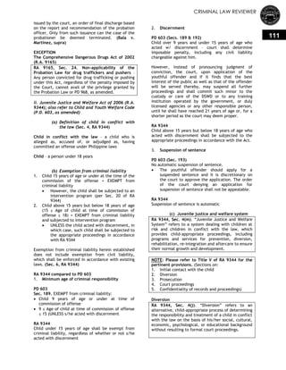 CRIMINAL LAW REVIEWER
111
issued by the court, an order of final discharge based
on the report and recommendation of the probation
officer. Only from such issuance can the case of the
probationer be deemed terminated. (Bala v.
Martinez, supra)
EXCEPTION
The Comprehensive Dangerous Drugs Act of 2002
(R.A. 9165)
RA 9165, Sec. 24. Non-applicability of the
Probation Law for drug traffickers and pushers –
Any person convicted for drug trafficking or pushing
under this Act, regardless of the penalty imposed by
the Court, cannot avail of the privilege granted by
the Probation Law or PD 968, as amended.
ii. Juvenile Justice and Welfare Act of 2006 (R.A.
9344); also refer to Child and Youth Welfare Code
(P.D. 603, as amended)
(a) Definition of child in conflict with
the law (Sec. 4, RA 9344)
Child in conflict with the law – a child who is
alleged as, accused of, or adjudged as, having
committed an offense under Philippine laws
Child – a person under 18 years
(b) Exemption from criminal liability
1. Child 15 years of age or under at the time of the
commission of the offense = EXEMPT from
criminal liability
 However, the child shall be subjected to an
intervention program (per Sec. 20 of RA
9344)
2. Child above 15 years but below 18 years of age
(15 ≤ Age of child at time of commission of
offense ≤ 18) = EXEMPT from criminal liability
and subjected to intervention program
 UNLESS the child acted with discernment, in
which case, such child shall be subjected to
the appropriate proceedings in accordance
with RA 9344
Exemption from criminal liability herein established
does not include exemption from civil liability,
which shall be enforced in accordance with existing
laws. (Sec. 6, RA 9344)
RA 9344 compared to PD 603
1. Minimum age of criminal responsibility
PD 603
Sec. 189. EXEMPT from criminal liability:
 Child 9 years of age or under at time of
commission of offense
 9 ≤ Age of child at time of commission of offense
≤ 15 (UNLESS s/he acted with discernment
RA 9344
Child under 15 years of age shall be exempt from
criminal liability, regardless of whether or not s/he
acted with discernment
2. Discernment
PD 603 (Secs. 189 & 192)
Child over 9 years and under 15 years of age who
acted w/ discernment – court shall determine
imposable penalty, including any civil liability
chargeable against him.
However, instead of pronouncing judgment of
conviction, the court, upon application of the
youthful offender and if it finds that the best
interest of the public as well as that of the offender
will be served thereby, may suspend all further
proceedings and shall commit such minor to the
custody or care of the DSWD or to any training
institution operated by the government, or duly
licensed agencies or any other responsible person,
until he shall have reached 21 years of age or, for a
shorter period as the court may deem proper.
RA 9344
Child above 15 years but below 18 years of age who
acted with discernment shall be subjected to the
appropriate proceedings in accordance with the Act.
3. Suspension of sentence
PD 603 (Sec. 193)
No automatic suspension of sentence.
 The youthful offender should apply for a
suspended sentence and it is discretionary on
the court to approve the application. The order
of the court denying an application for
suspension of sentence shall not be appealable.
RA 9344
Suspension of sentence is automatic
(c) Juvenile justice and welfare system
RA 9344, Sec. 4(m). ―Juvenile Justice and Welfare
System‖ refers to a system dealing with children at
risk and children in conflict with the law, which
provides child-appropriate proceedings, including
programs and services for prevention, diversion,
rehabilitation, re-integration and aftercare to ensure
their normal growth and development.
NOTE: Please refer to Title V of RA 9344 for the
pertinent provisions. (Sections on:
1. Initial contact with the child
2. Diversion
3. Prosecution
4. Court proceedings
5. Confidentiality of records and proceedings)
Diversion
RA 9344, Sec. 4(j). ―Diversion‖ refers to an
alternative, child-appropriate process of determining
the responsibility and treatment of a child in conflict
with the law on the basis of his/her social, cultural,
economic, psychological, or educational background
without resulting to formal court proceedings.
 